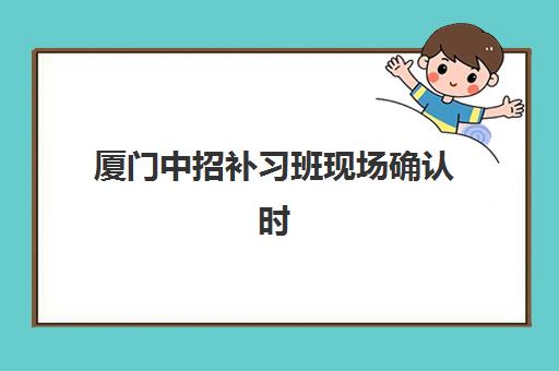 厦门中招补习班现场确认时间如何安排？2025年最新确认流程与必备材料清单