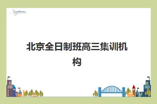 北京全日制班高三集训机构排行榜前十名怎么选？2025年最新名单与择校全攻略