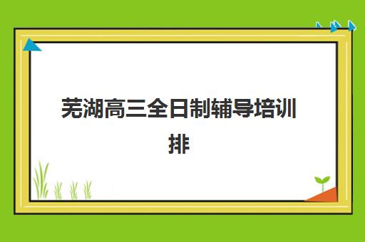 芜湖高三全日制辅导培训排名第一的学校是哪家?2025年最新TOP10榜单、择校指南与成功案例解析 芜湖高三全日制辅导培训排名第一的学校是哪家?2025年最新TOP10榜单、择校指南与成功案例解析