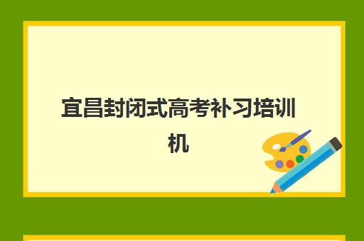 宜昌封闭式高考补习培训机构辅导机构最新排行榜如何查询？2025年权威榜单、各校特色与择校全指南