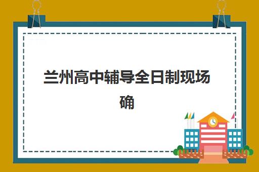 兰州高中辅导全日制现场确认时间是什么？2025年最新流程与机构选择全攻略