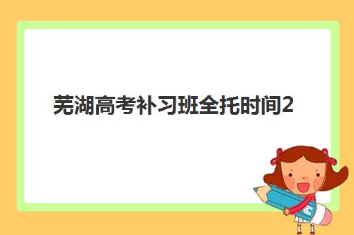 芜湖高考补习班全托时间2025具体时间如何安排？最新日程表、重要节点与备考规划全指南