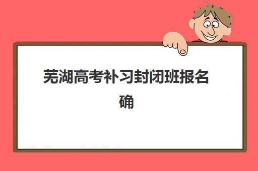 芜湖高考补习封闭班报名确认时间表在哪看？2025年最新报名流程与时间节点全解析