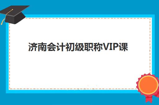 济南会计初级职称VIP课程班培训机构哪家好？2025年课程性价比、师资实力与择校指南全解析