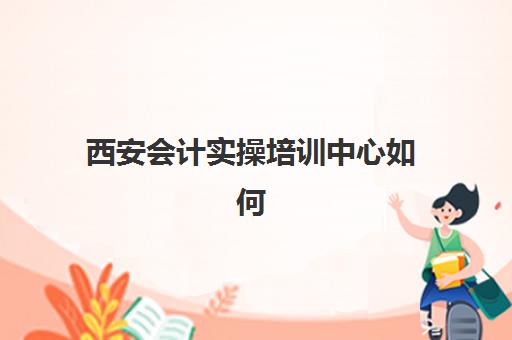 西安会计实操培训中心如何选？五大关键指标与机构综合对比指南