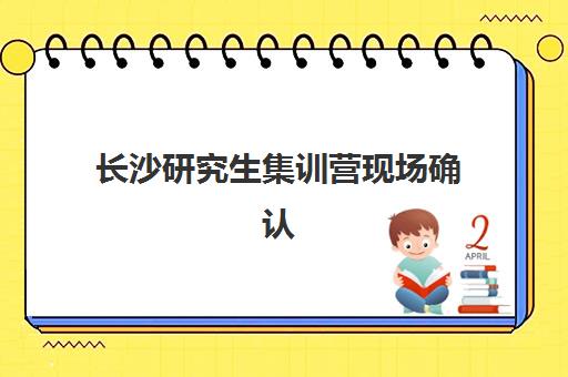 长沙研究生集训营现场确认时间2025如何安排？最新时间节点、确认流程与备考指南全解析