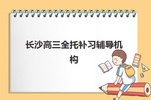 长沙高三全托补习辅导机构排名一览表最新如何查询？2025年权威TOP10榜单深度解析与科学择校全攻略