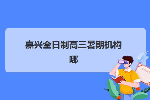 嘉兴全日制高三暑期机构哪个比较好一点？2025年最新十大权威排名、费用对比与择校全攻略