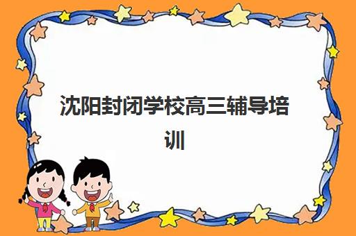沈阳封闭学校高三辅导培训机构有哪些学校？2025年最新权威排名、择校标准与成功案例全解析