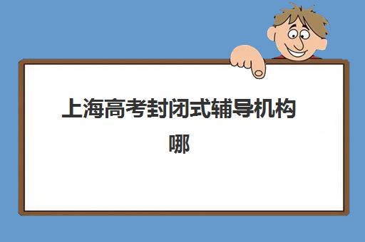 上海高考封闭式辅导机构哪个好一点？2025年十大排名与择校全攻略