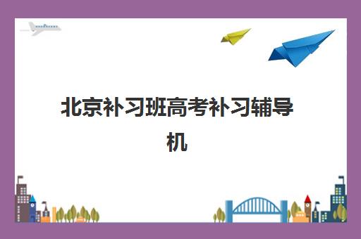 北京补习班高考补习辅导机构排名前三名如何选？2025年最新权威榜单、择校指南与成功案例解析