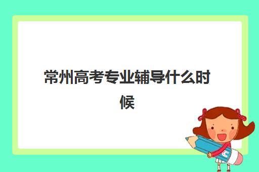 常州高考专业辅导什么时候报名考试？2025年最新报名时间表、考试流程详解与辅导机构选择全攻略