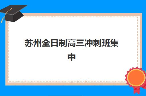 苏州全日制高三冲刺班集中训练营有哪些机构？2025年最新前十强排名与科学择校全指南