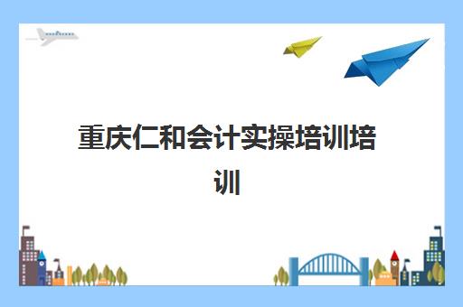重庆仁和会计实操培训培训班多少钱一个月？2025年最新费用明细、课程选择与报名指南全解析