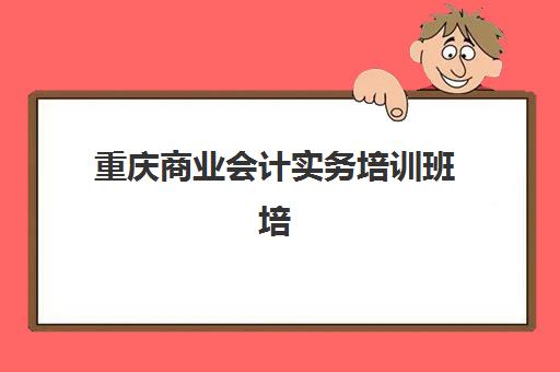 重庆商业会计实务培训班培训班多少钱一个月？2025年最新费用标准、性价比对比与择校全攻略