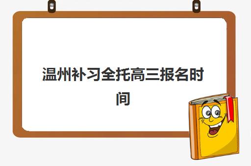 温州补习全托高三报名时间及流程安排表如何查询？2025年最新时间节点、各机构报名指南与科学择校全攻略