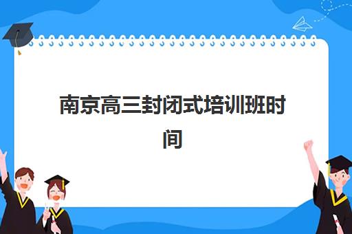 南京高三封闭式培训班时间2025具体时间如何安排？最新课程表与科学择校全攻略指南