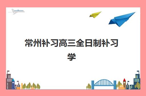 常州补习高三全日制补习学校集训营哪家口碑好？2025年最新口碑排行榜、择校指南与成功案例全解析