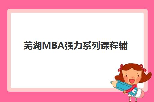 芜湖MBA强力系列课程辅导班哪个比较好一点？2025年本地五大机构深度评测与择校全攻略