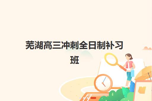 芜湖高三冲刺全日制补习班培训基地有哪些地方？2025年最新地址一览、选择指南与成功案例解析