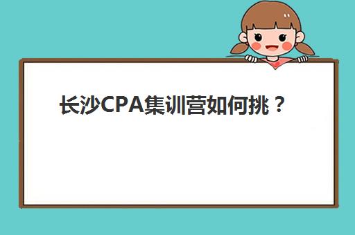 长沙CPA集训营如何挑？2025全科定制课程机构实力解析与择校攻略