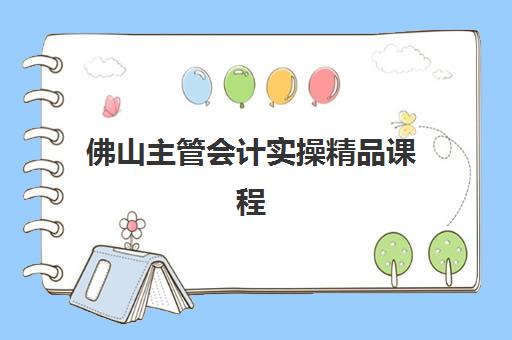 佛山主管会计实操精品课程2025年报名指南：时间节点与课程选择全解析