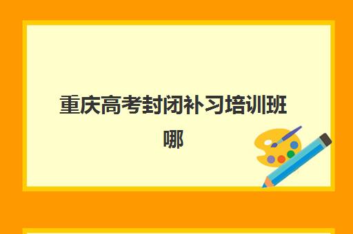 重庆高考封闭补习培训班哪个最好一点？2025年最新排名榜单、择校指南与避坑全攻略