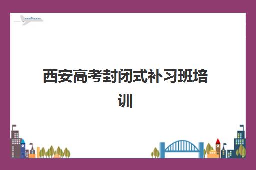 西安高考封闭式补习班培训基地有哪些学校？2025年Top5权威排名、择校指南与成功案例解析