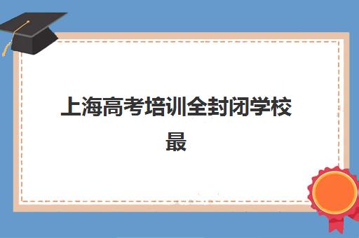 上海高考培训全封闭学校最容易的大学有哪些？2025年目标院校选择策略与升学路径规划