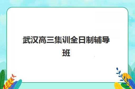 武汉高三集训全日制辅导班有哪些机构好？2023年最新排名解析与择校指南