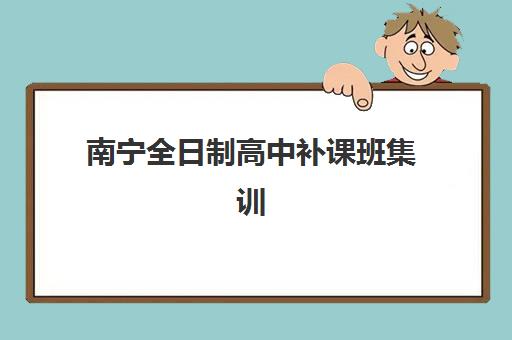 南宁全日制高中补课班集训营哪个比较好网如何选择？2025年最新排名、择校指南与避坑攻略