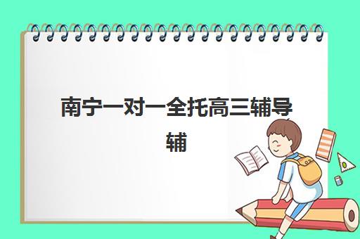 南宁一对一全托高三辅导辅导班哪个比较好一点？2025年最新权威排名解析、各校特色对比与科学择校全指南