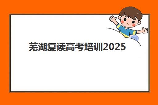 芜湖复读高考培训2025培训机构前十名如何选择？最新排名解析、择校标准与成功案例全指南