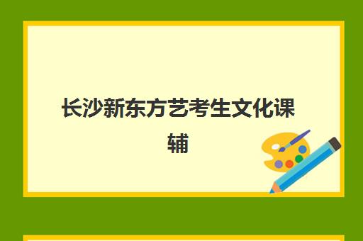 长沙新东方艺考生文化课辅导补习机构怎么收费全面解析：2025年收费价目表、班型选择及高性价比报读指南