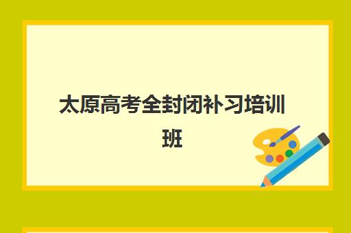 太原高考全封闭补习培训班哪个比较好一点？2023年权威排名、择校标准与成功案例全解析