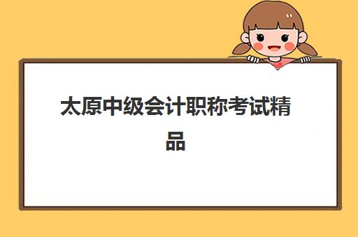 太原中级会计职称考试精品课程辅导机构哪个比较好？2025年最新排名、课程特色与择校指南全解析