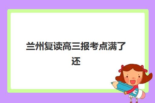 兰州复读高三报考点满了还能改吗？2025年最新修改政策、处理流程与备选方案全解析