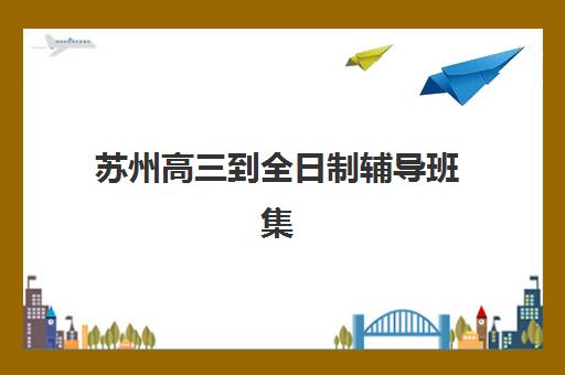 苏州高三到全日制辅导班集训营排名前十的学校如何选择？2025年权威榜单、择校标准与成功案例全解析