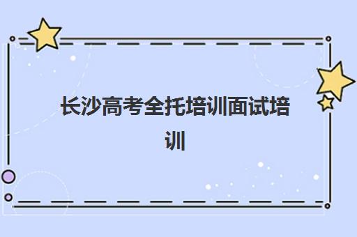 长沙高考全托培训面试培训机构哪家好？2025年最新权威排名与择校指南