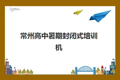 常州高中暑期封闭式培训机构预报名考点有哪些学校？2025年权威考点分布、报名流程与择校全攻略