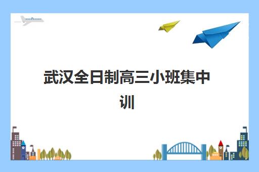 武汉全日制高三小班集中训练营有哪些机构可选？2025年十大实力机构对比与择校指南