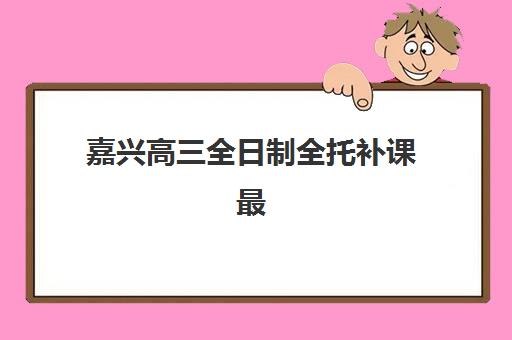 嘉兴高三全日制全托补课最好辅导学校有哪些？2025年最新排名、择校指南与成功案例解析