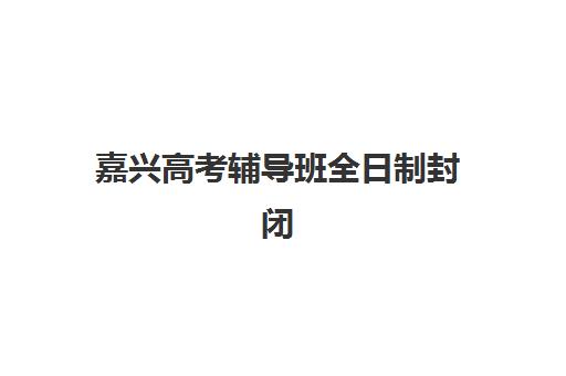 嘉兴高考辅导班全日制封闭式集训营地址在哪？2025年最新详细地址汇总与择校指南