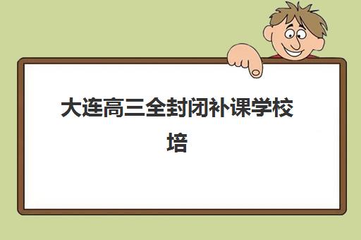 大连高三全封闭补课学校培训班哪个比较好一点？2025年最新权威排名与择校全攻略深度解析