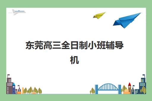 东莞高三全日制小班辅导机构排行榜有哪些？2025年最新Top5权威榜单、择校技巧与成功案例全解析