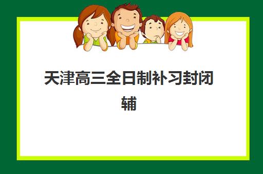 天津高三全日制补习封闭辅导班有哪些学校？2025年最新权威排名、择校策略与成功案例全解析
