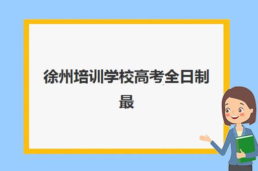 徐州培训学校高考全日制最好辅导学校是哪个？2023年最新排名解析、择校策略与成功案例全指南