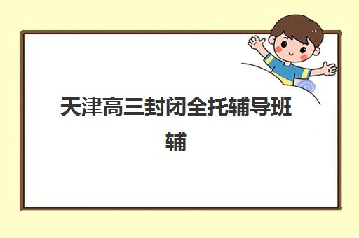 天津高三封闭全托辅导班辅导培训机构哪家好一点如何选择？2025年TOP5权威榜单、择校标准与报读全指南