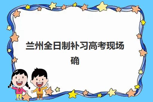 兰州全日制补习高考现场确认时间2025如何安排？最新各区时间表、确认流程与材料准备全指南