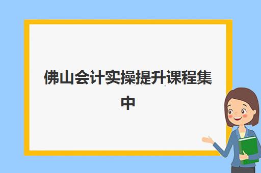 佛山会计实操提升课程集中训练营怎么样科学评估？2023年最新实战效果、选择技巧与避坑指南全解析